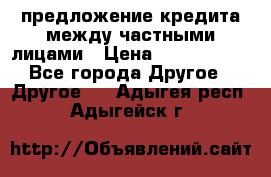 предложение кредита между частными лицами › Цена ­ 5 000 000 - Все города Другое » Другое   . Адыгея респ.,Адыгейск г.